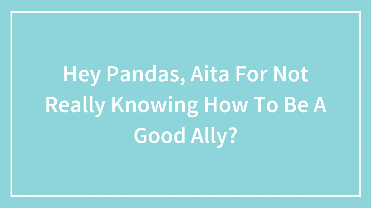 Hey Pandas, Aita For Not Really Knowing How To Be A Good Ally?