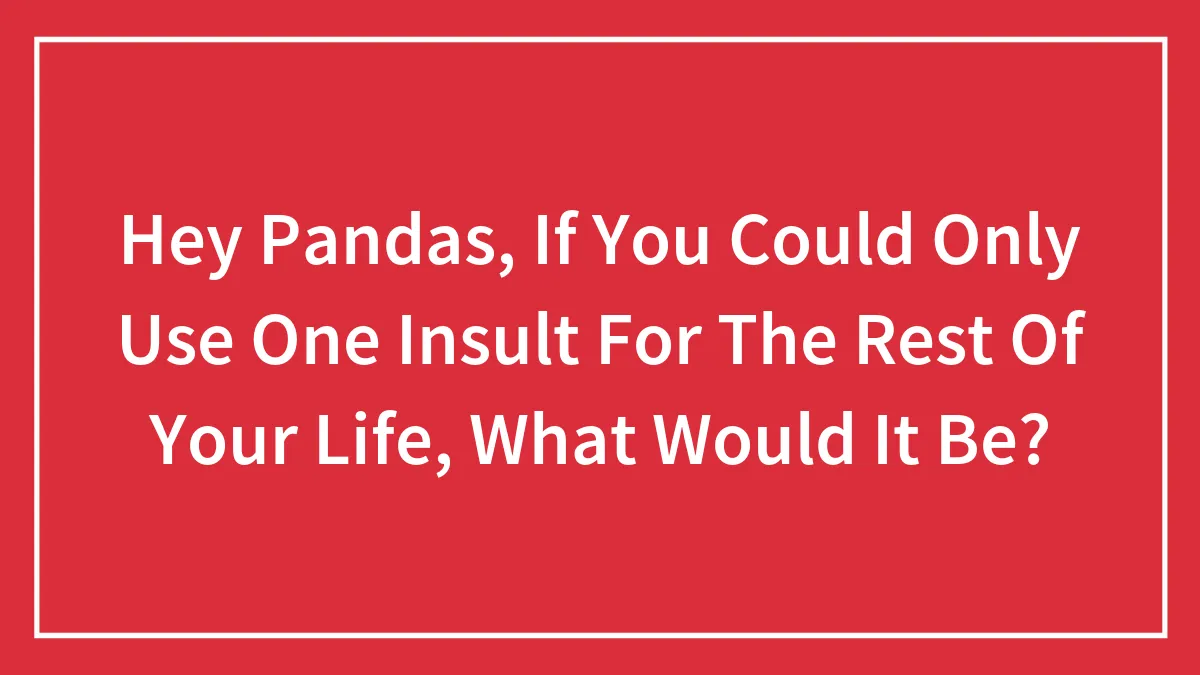 Hey Pandas, If You Could Only Use One Insult For The Rest Of Your Life, What Would It Be?