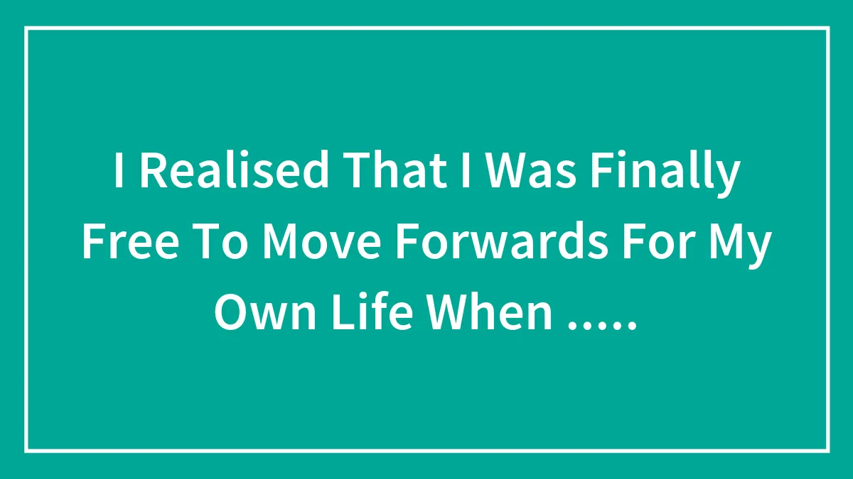 I Realised That I Was Finally Free To Move Forwards For My Own Life When .....