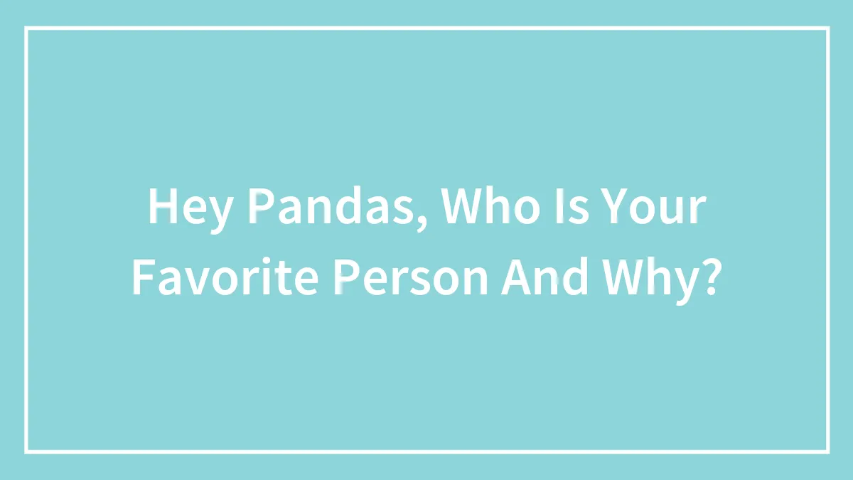 Hey Pandas, Who Is Your Favorite Person And Why?