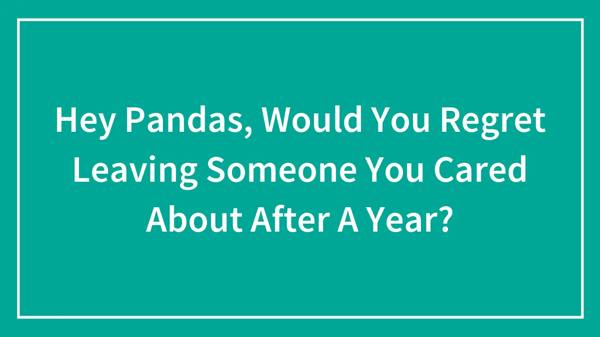 Hey Pandas, Would You Regret Leaving Someone You Cared About After A Year? (Closed)