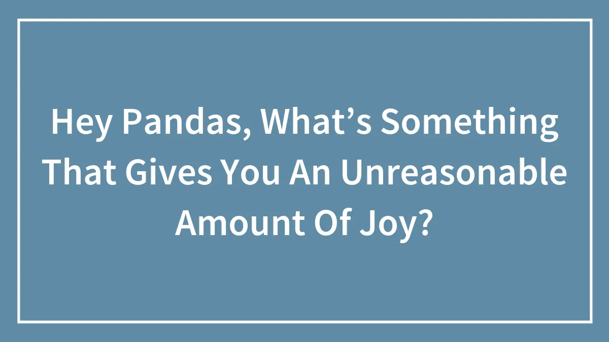 Hey Pandas, What’s Something That Gives You An Unreasonable Amount Of Joy? (Closed)