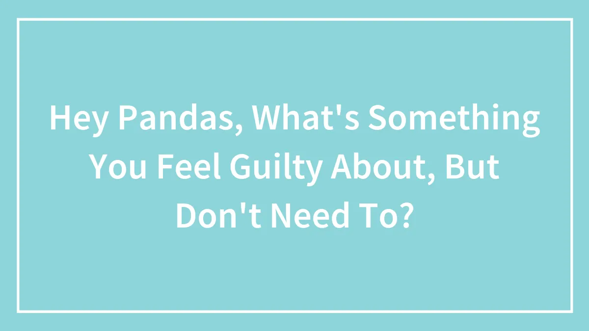 Hey Pandas, What's Something You Feel Guilty About, But Don't Need To? (Closed)