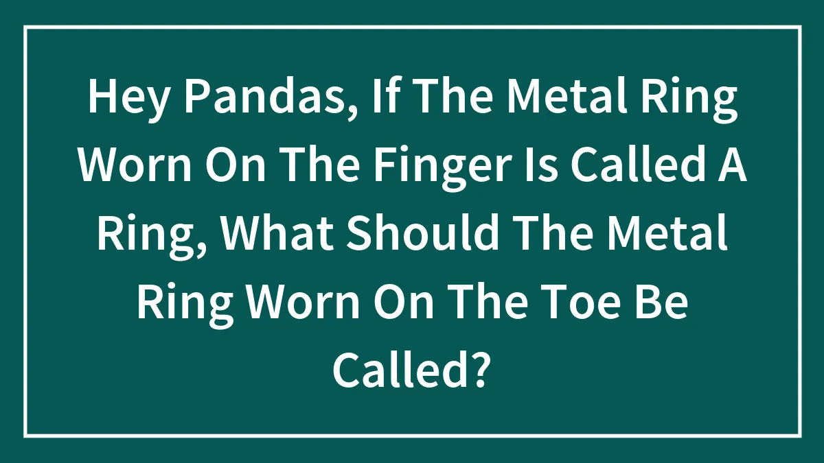 Hey Pandas, If The Metal Ring Worn On The Finger Is Called A Ring, What Should The Metal Ring Worn On The Toe Be Called?