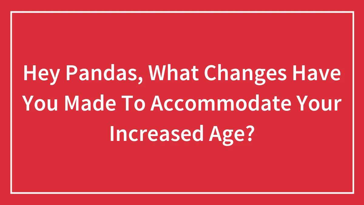 Hey Pandas, What Changes Have You Made To Accommodate Your Increased Age? (Closed)