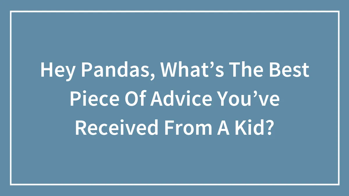 Hey Pandas, What’s The Best Piece Of Advice You’ve Received From A Kid?