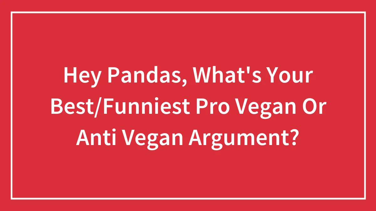 Hey Pandas, What's Your Best/Funniest Pro Vegan Or Anti Vegan Argument?