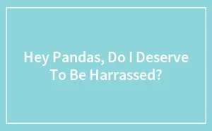 Hey Pandas, Do I Deserve To Be Harrassed?