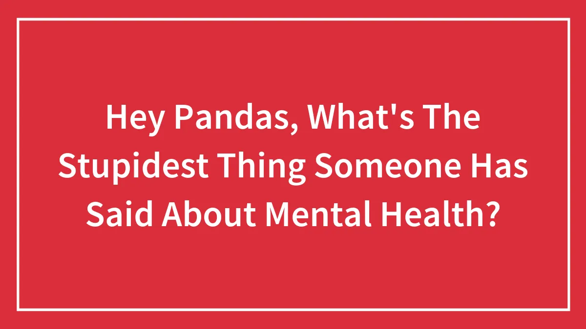 Hey Pandas, What's The Stupidest Thing Someone Has Said About Mental Health? (Closed)
