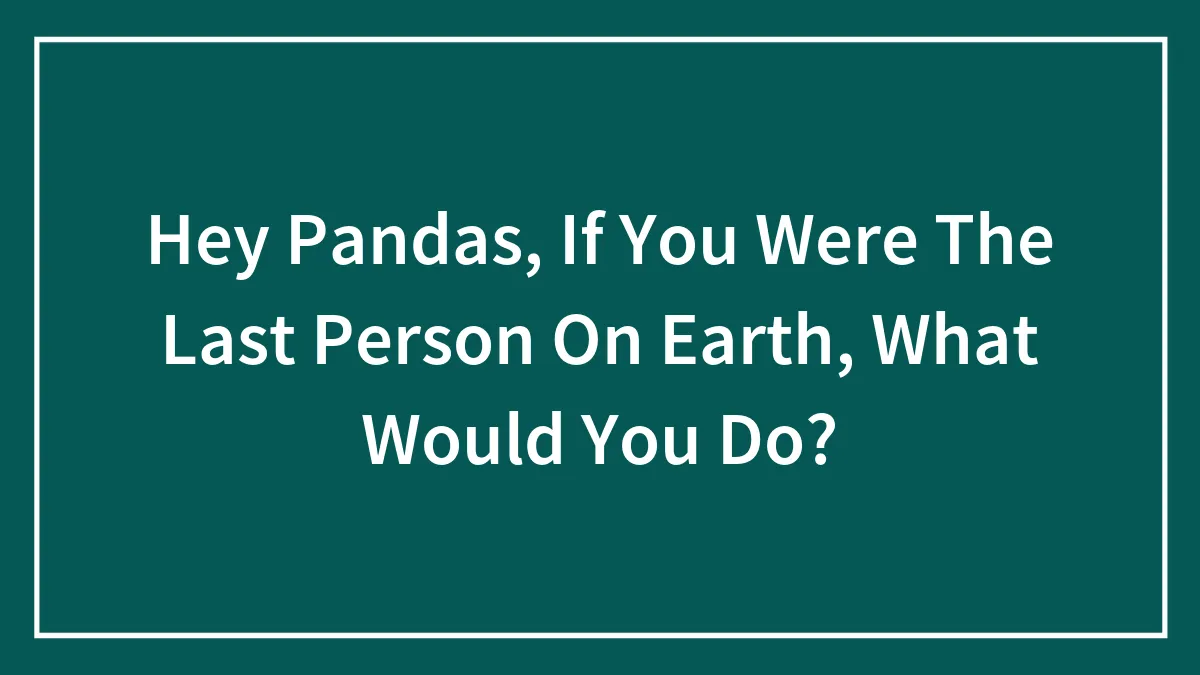 Hey Pandas, If You Were The Last Person On Earth, What Would You Do?