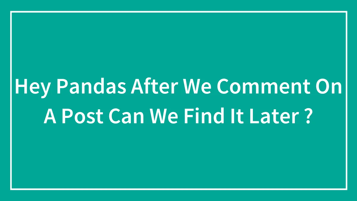Hey Pandas After We Comment On A Post Can We Find It Later ?