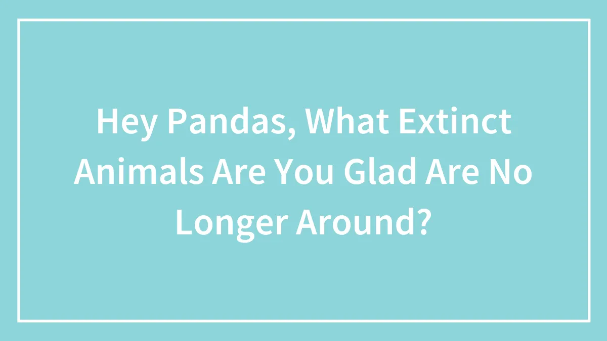 Hey Pandas, What Extinct Animals Are You Glad Are No Longer Around? (Closed)