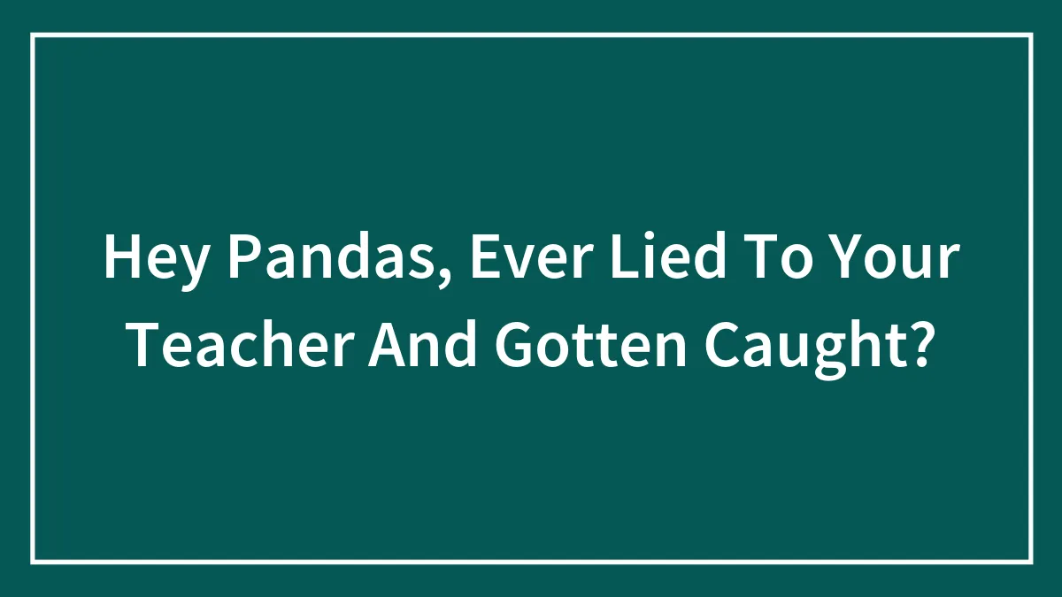Hey Pandas, Ever Lied To Your Teacher And Gotten Caught? (Closed)