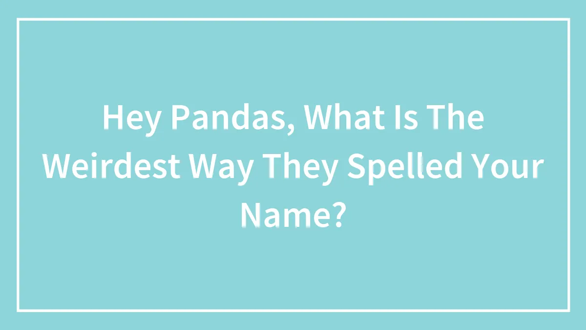 Hey Pandas, What Is The Weirdest Way They Spelled Your Name? (Closed)
