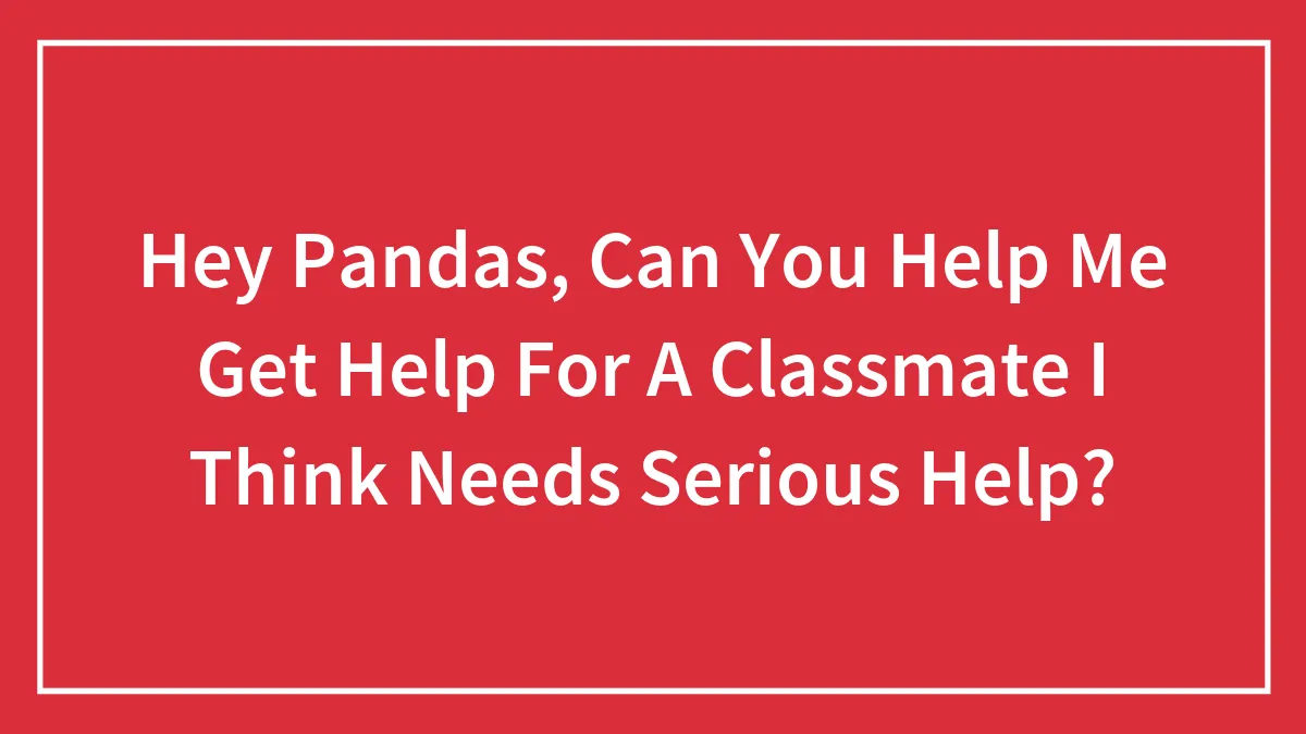 Hey Pandas, Can You Help Me Get Help For A Classmate I Think Needs Serious Help?