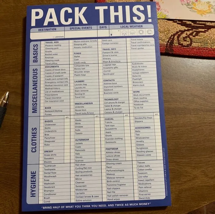 "Make a list. Start about a week or two out, adding things as you think of them. When it comes packing time, you can easily grab everything you put down and are less likely to miss something" - <span Style="Font:inherit;color:#808080"> weeble_weeble</Span>