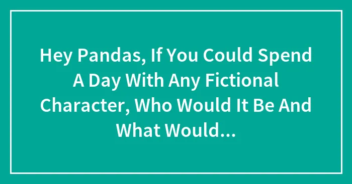 Hey Pandas, If You Could Spend A Day With Any Fictional Character, Who Would It Be And What Would You Do? (Closed)