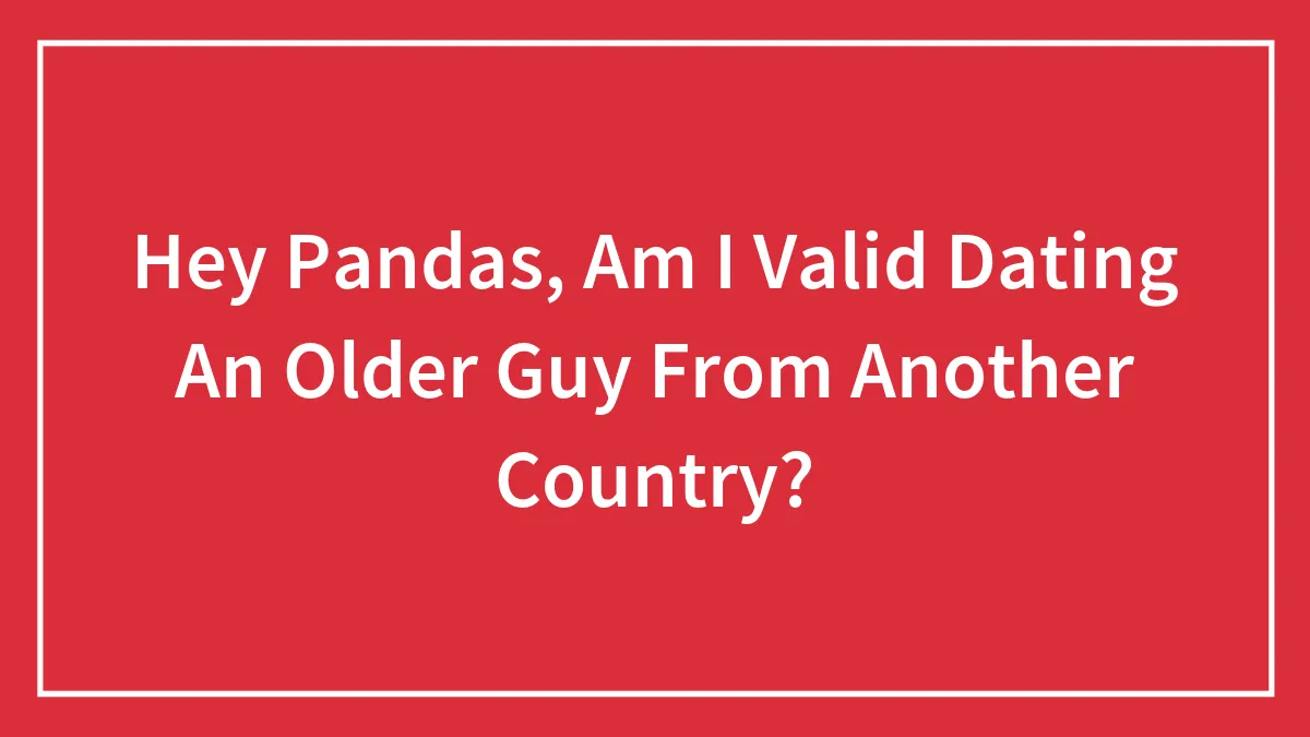 Hey Pandas, Am I Valid Dating An Older Guy From Another Country? (Closed)