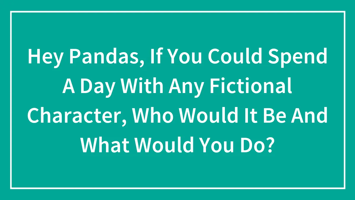 Hey Pandas, If You Could Spend A Day With Any Fictional Character, Who Would It Be And What Would You Do? (Closed)