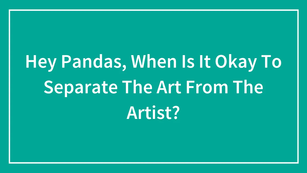 Hey Pandas, When Is It Okay To Separate The Art From The Artist? (Closed)