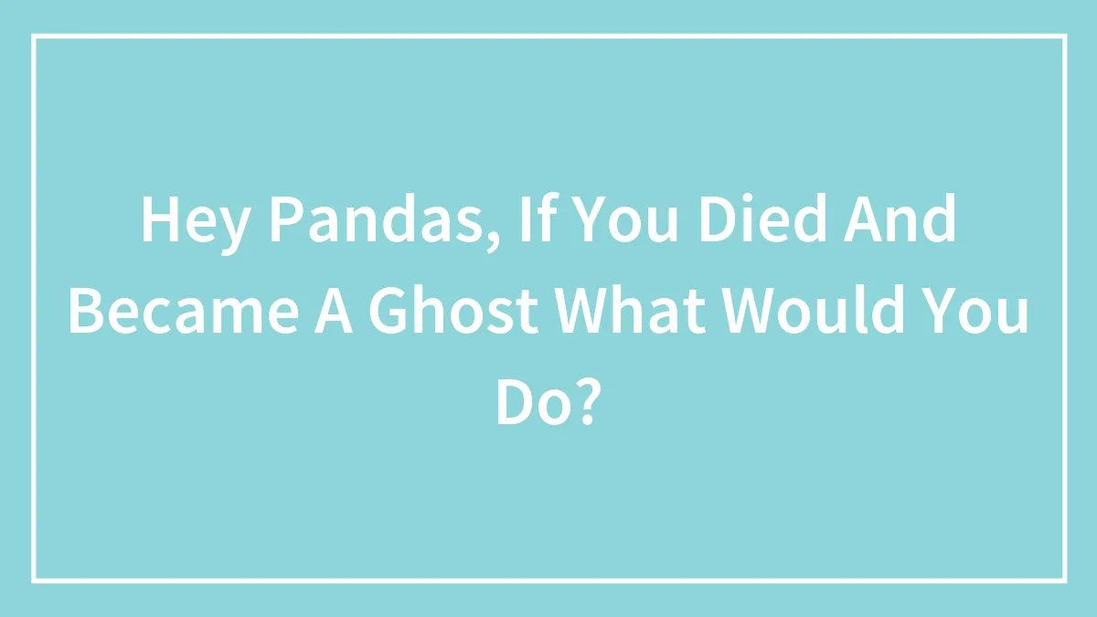 Hey Pandas, If You Died And Became A Ghost What Would You Do?