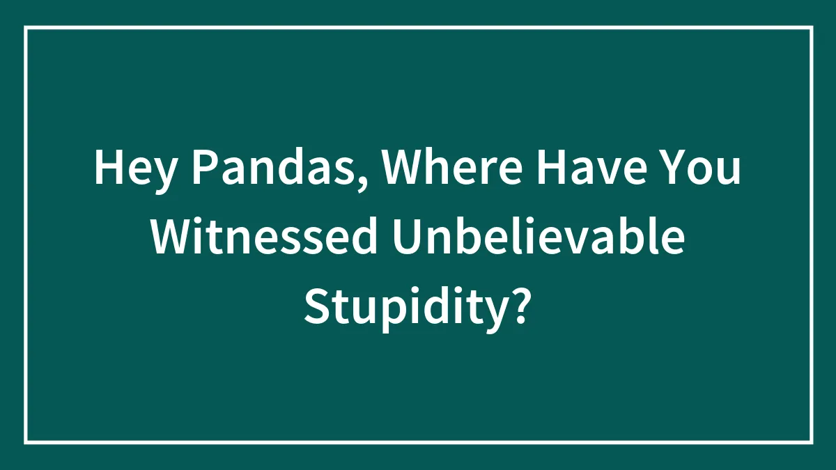 Hey Pandas, Where Have You Witnessed Unbelievable Stupidity? (Closed)