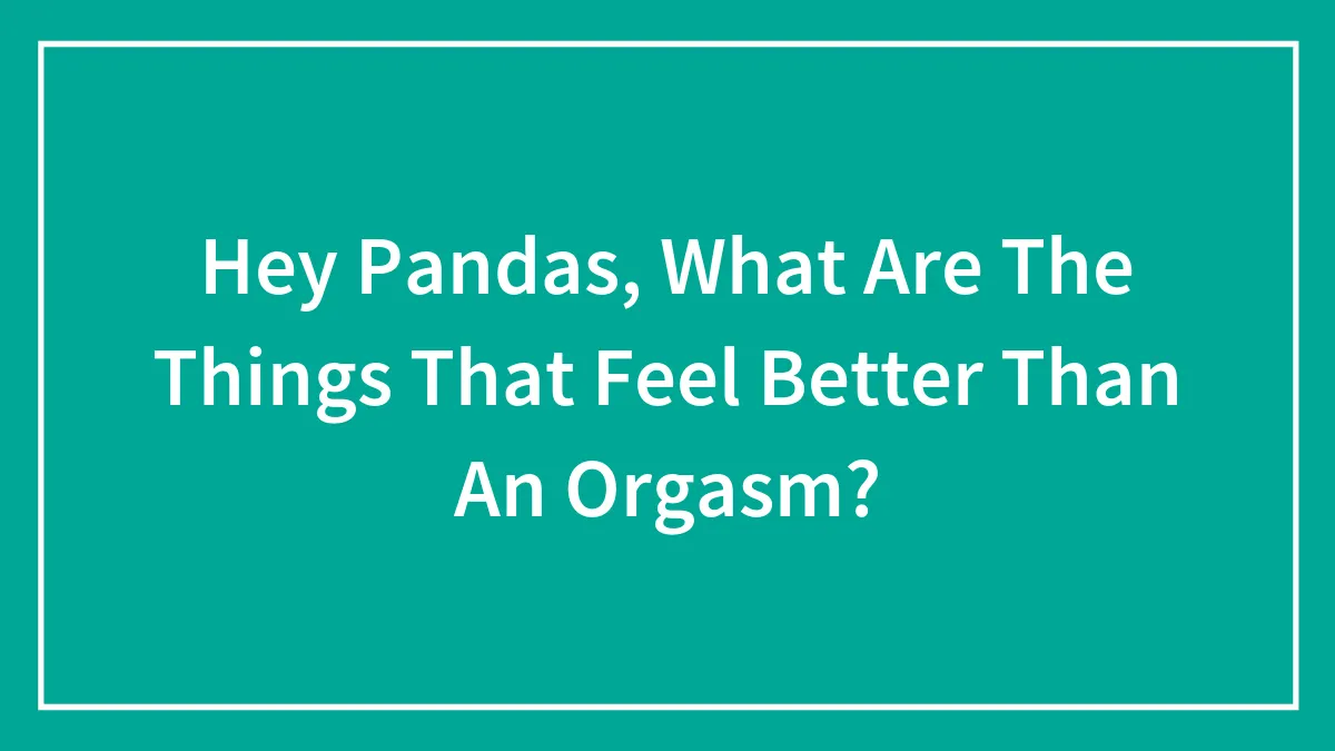 Hey Pandas, What Are The Things That Feel Better Than An Orgasm? (Closed)