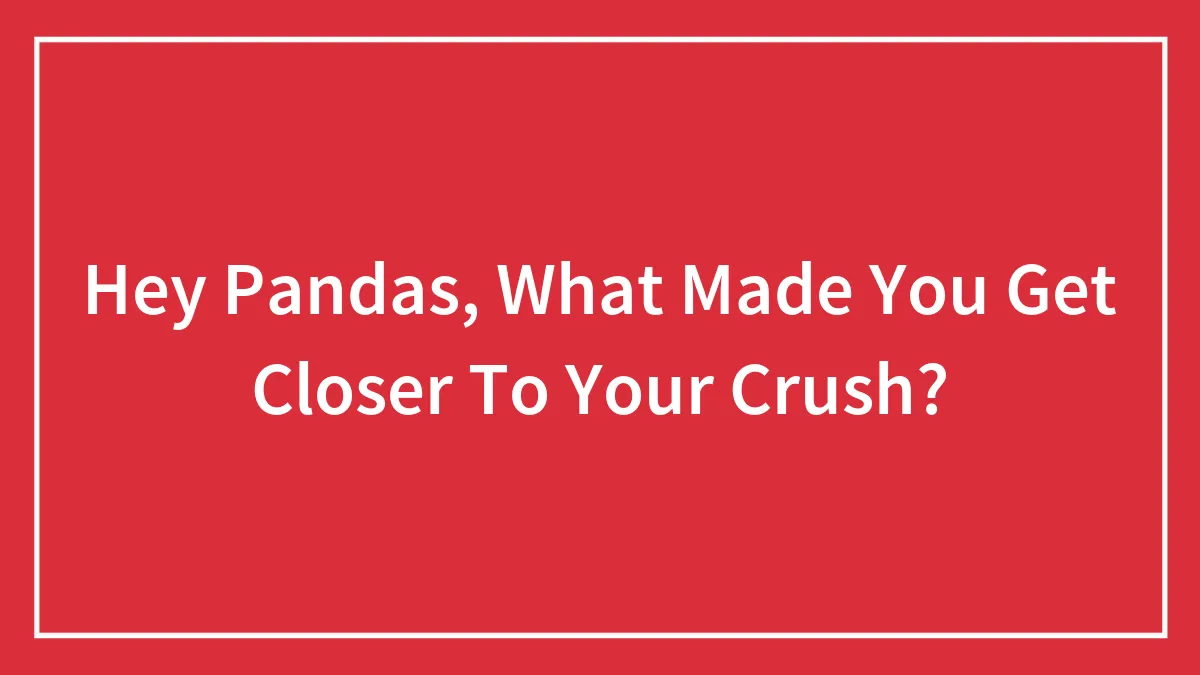 Hey Pandas, What Made You Get Closer To Your Crush? (Closed)
