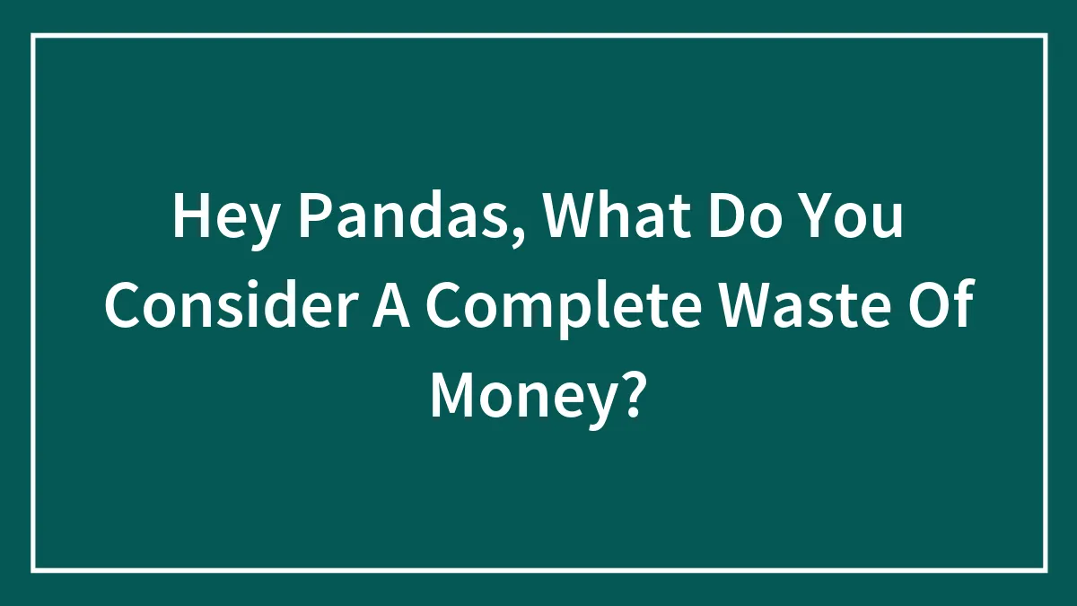 Hey Pandas, What Do You Consider A Complete Waste Of Money? (Closed)