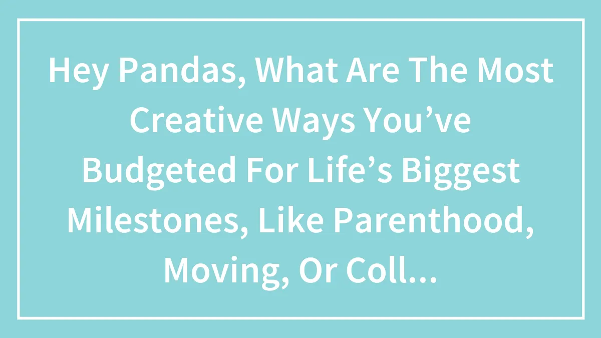 Hey Pandas, What Are The Most Creative Ways You’ve Budgeted For Life’s Biggest Milestones, Like Parenthood, Moving, Or College?