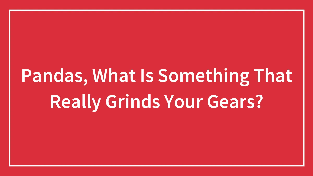 Hey Pandas, What Is Something That Really Grinds Your Gears?