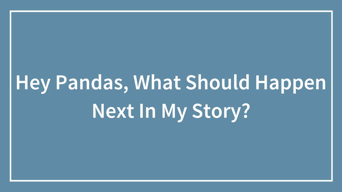 Hey Pandas, What Should Happen Next In My Story? (Closed)
