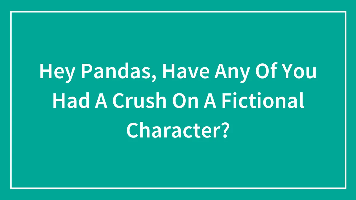 Hey Pandas, Have Any Of You Had A Crush On A Fictional Character?