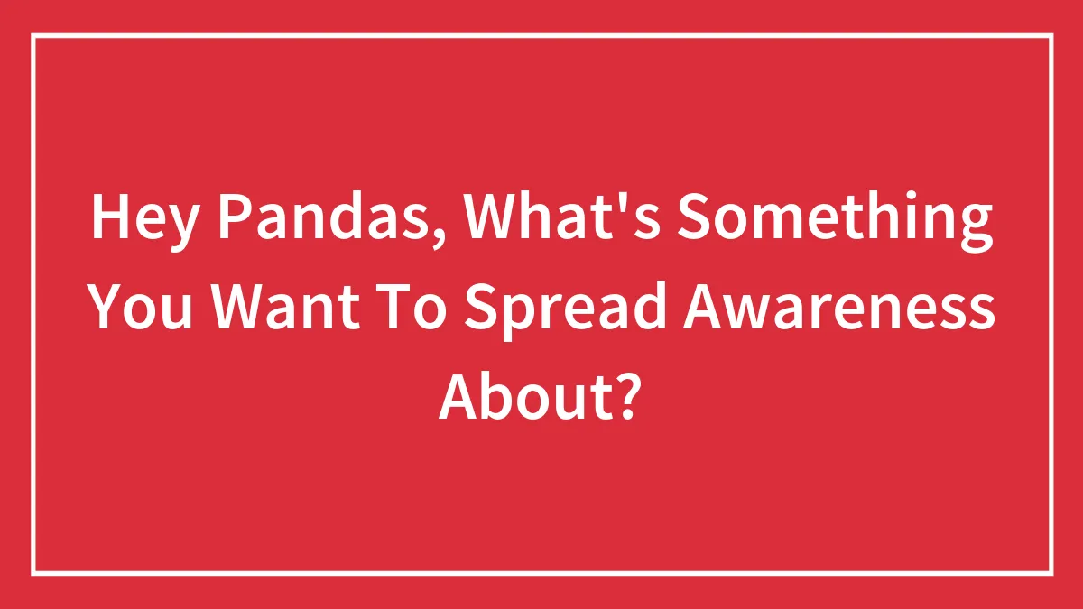Hey Pandas, What's Something You Want To Spread Awareness About?