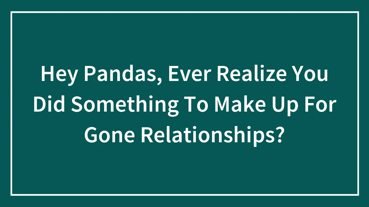 Hey Pandas, Ever Realize You Did Something To Make Up For Gone Relationships? (Closed)