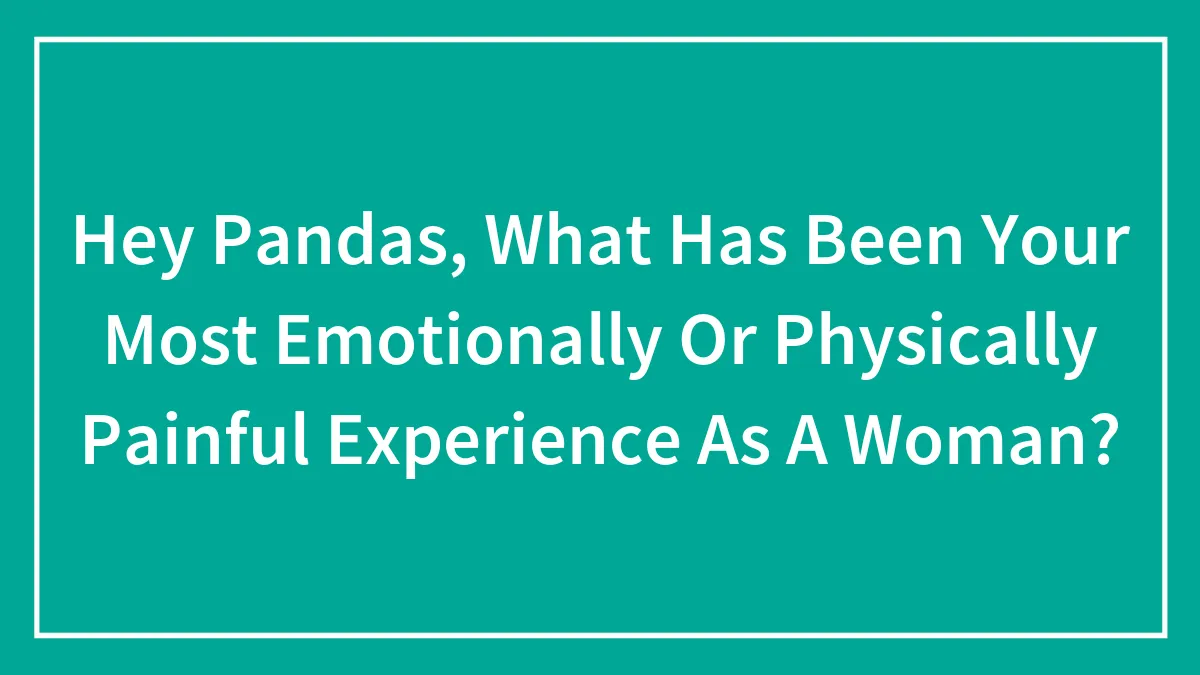 Hey Pandas, What Has Been Your Most Emotionally Or Physically Painful Experience As A Woman? (Closed)