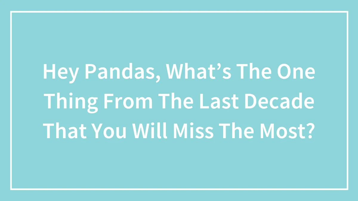 Hey Pandas, What’s The One Thing From The Last Decade That You Will Miss The Most? (Closed)