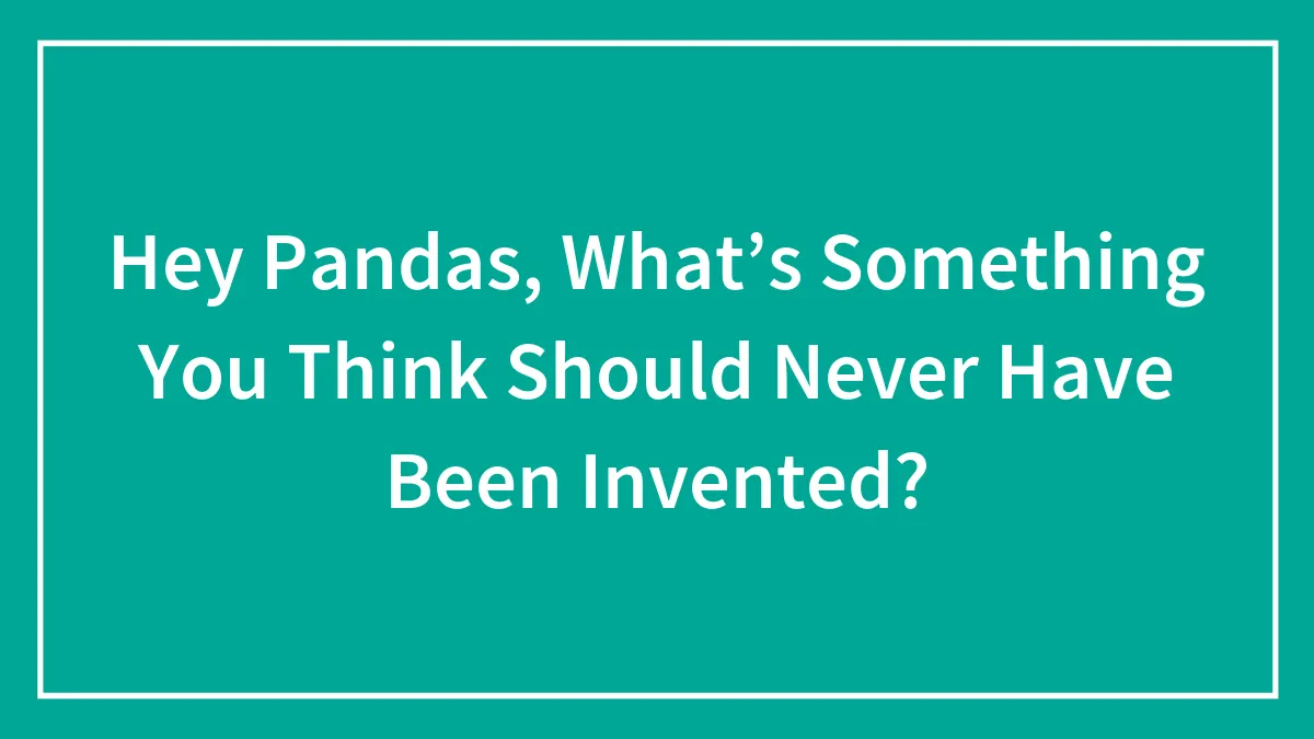 Hey Pandas, What’s Something You Think Should Never Have Been Invented? (Closed)
