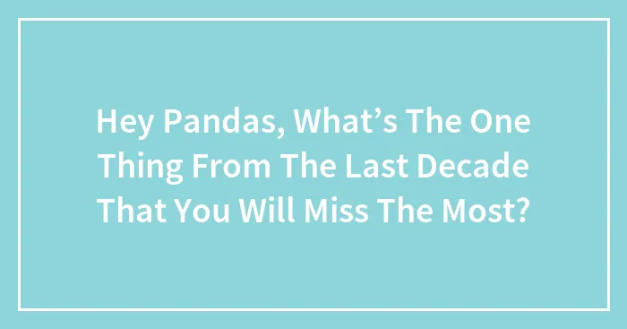 Hey Pandas, What’s The One Thing From The Last Decade That You Will Miss The Most? (Closed)