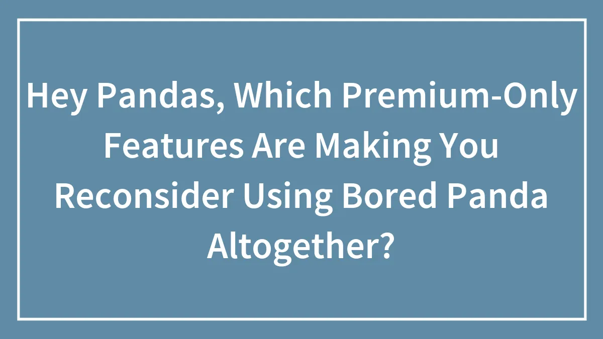 Hey Pandas, Which Premium-Only Features Are Making You Reconsider Using Bored Panda Altogether?