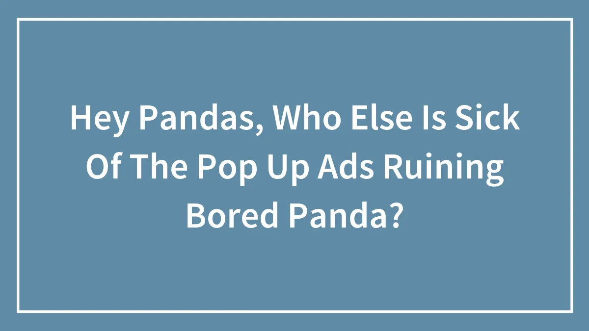 Hey Pandas, Who Else Is Sick Of The Pop Up Ads Ruining Bored Panda? (Closed)