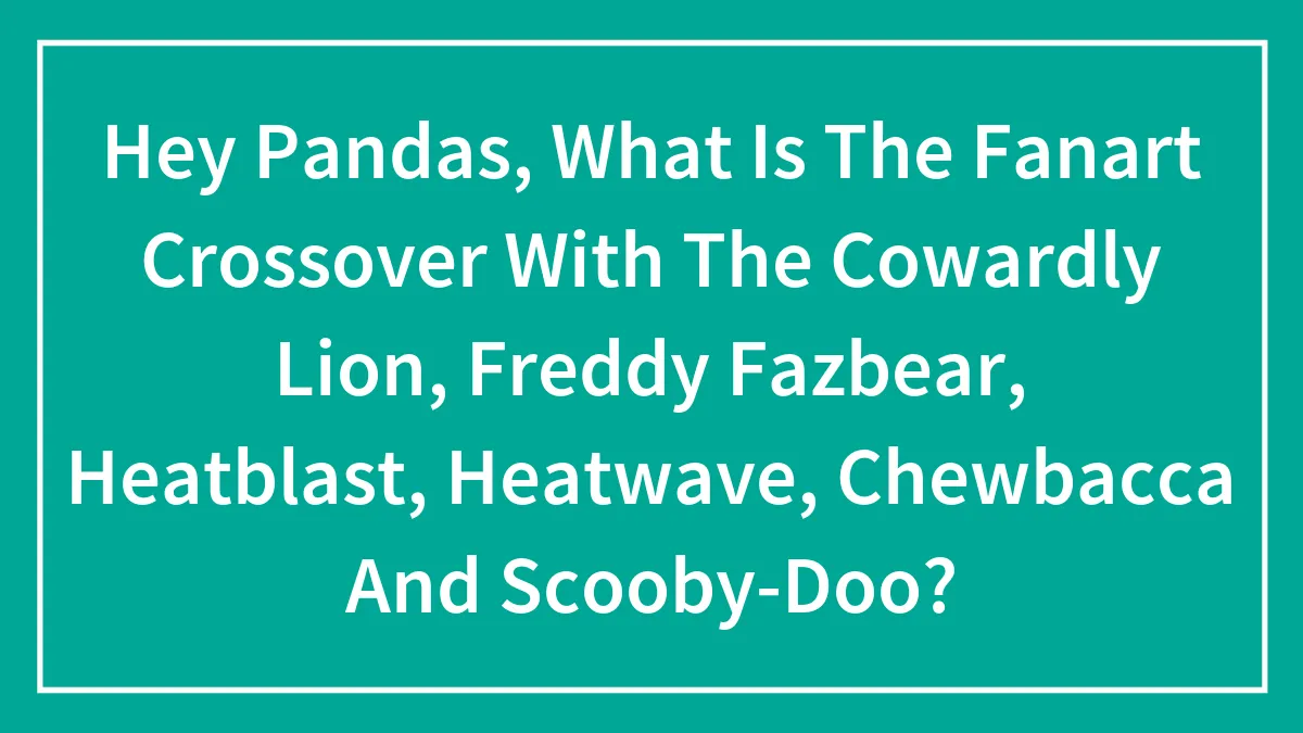Hey Pandas, What Is The Fanart Crossover With The Cowardly Lion, Freddy Fazbear, Heatblast, Heatwave, Chewbacca And Scooby-Doo?