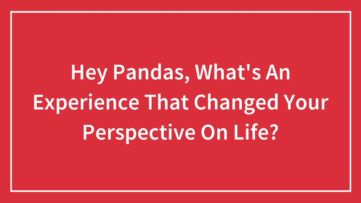 Hey Pandas, What's An Experience That Changed Your Perspective On Life? (Closed)