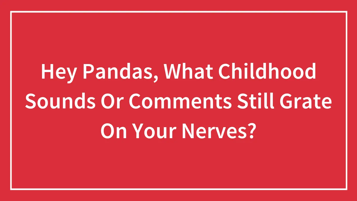 Hey Pandas, What Childhood Sounds Or Comments Still Grate On Your Nerves? (Closed)
