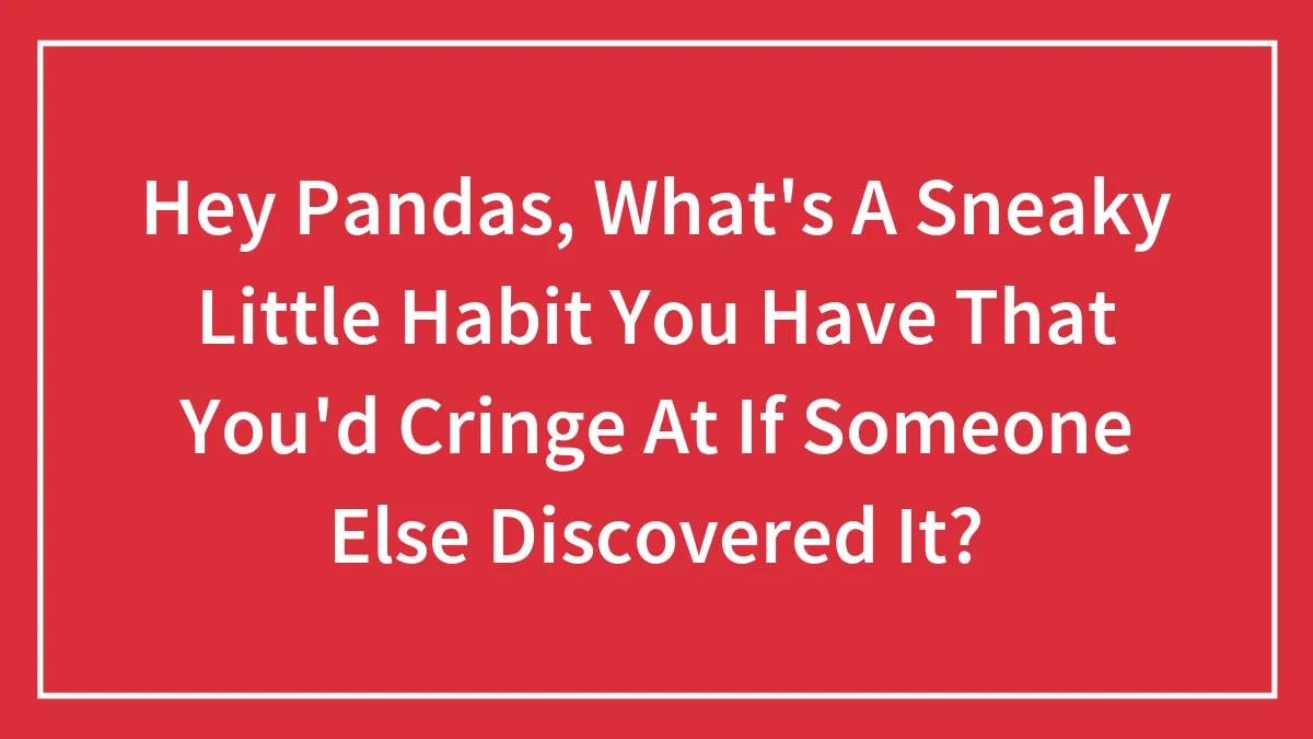 Hey Pandas, What's A Sneaky Little Habit You Have That You'd Cringe At If Someone Else Discovered It? (Closed)