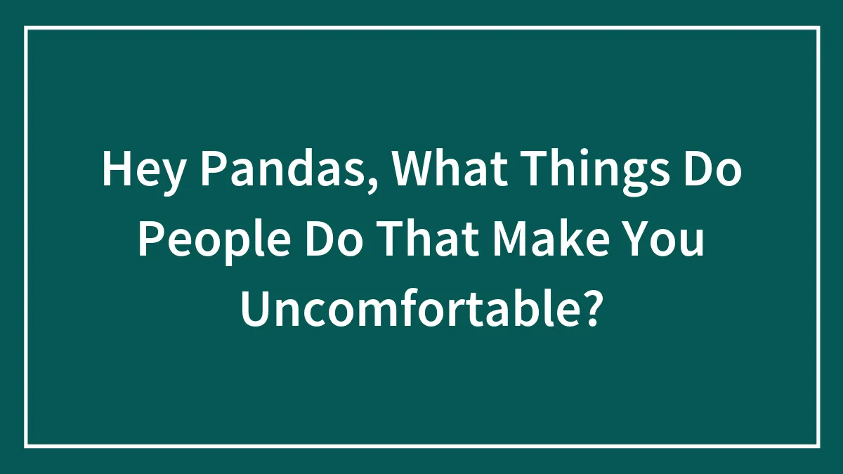 Hey Pandas, What Things Do People Do That Make You Uncomfortable?
