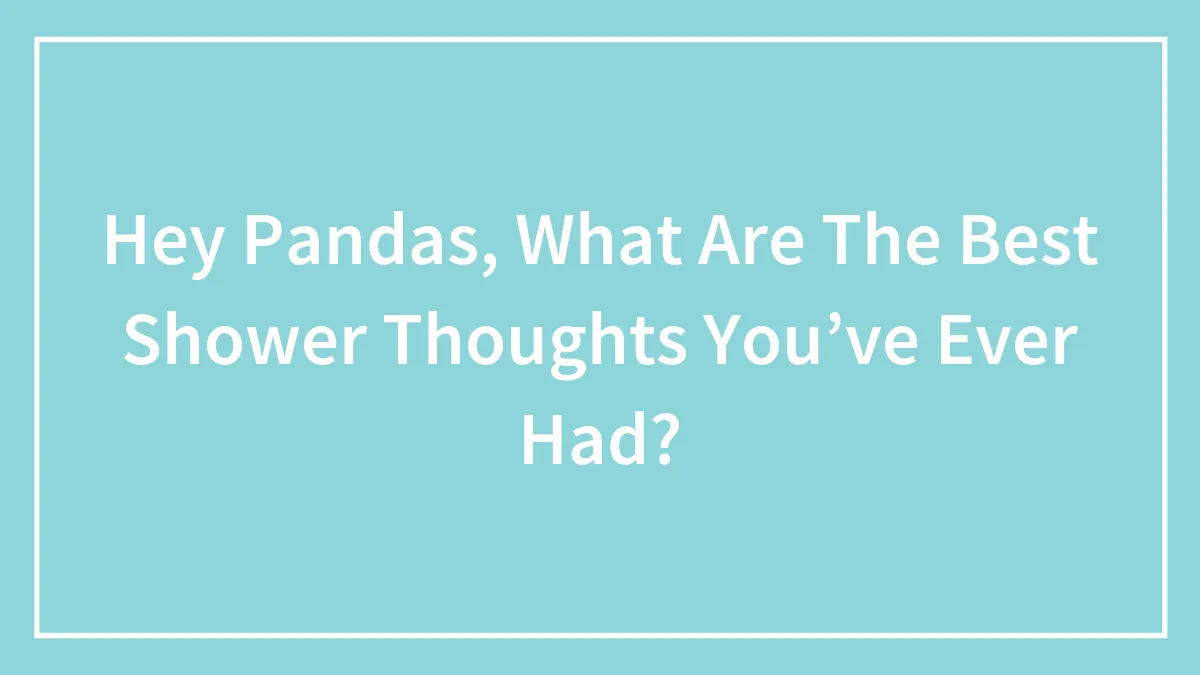 Hey Pandas, What Are The Best Shower Thoughts You’ve Ever Had?