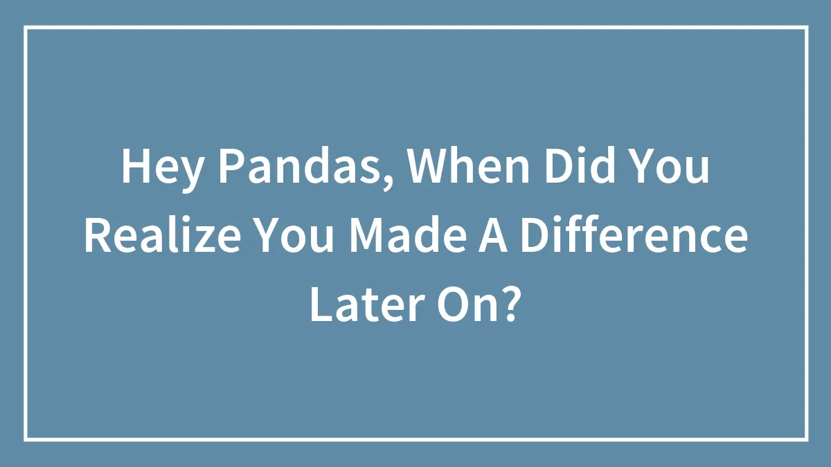 Hey Pandas, When Did You Realize You Made A Difference Later On?
