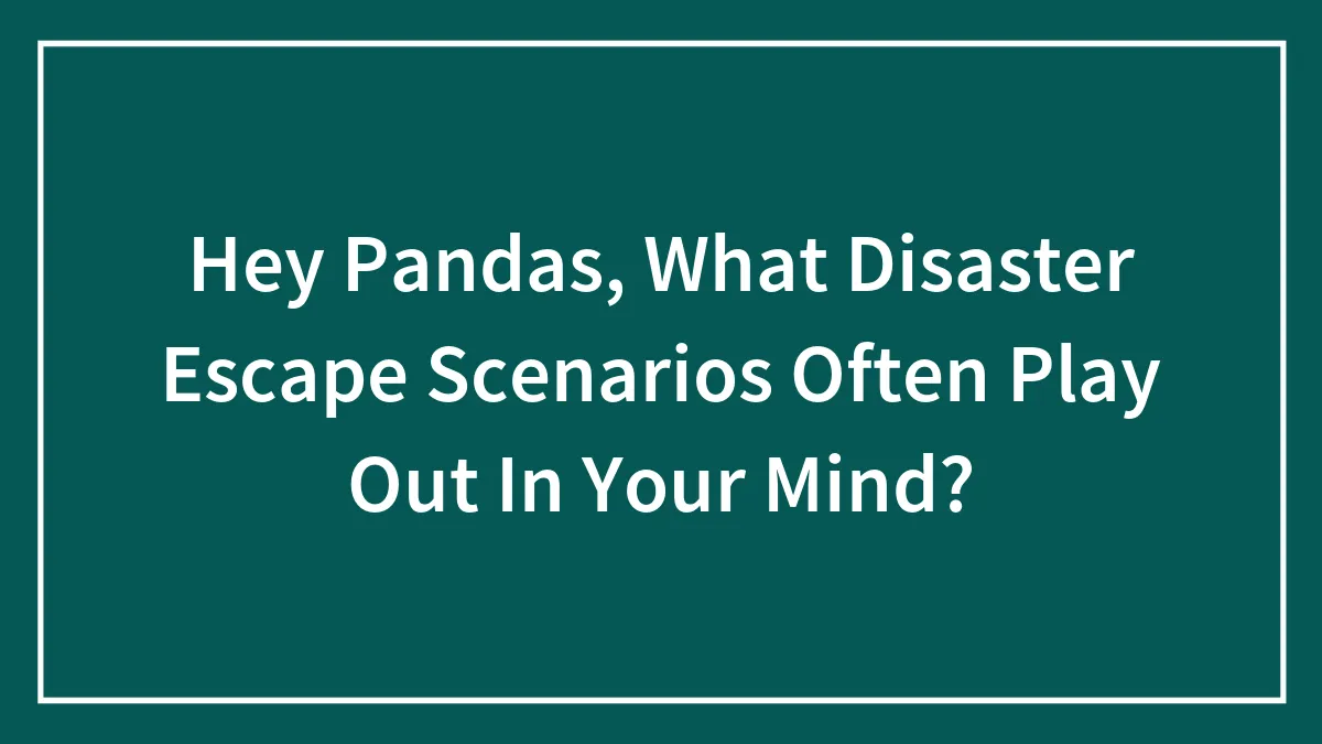 Hey Pandas, What Disaster Escape Scenarios Often Play Out In Your Mind? (Closed)