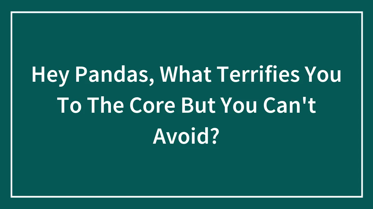 Hey Pandas, What Terrifies You To The Core But You Can't Avoid? (Closed)